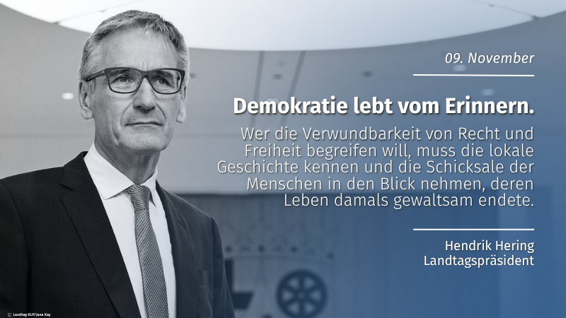 Zu sehen ist ein Mann mit ernstem Blick. Auf der rechten Bildseite steht der Text: 9. November | Demokratie lebt vom Erinnern | "Wer die Verwundbarkeit von Recht und Freiheit begreifen will, muss die lokale Geschichte kennen und die Schicksale der Menschen in den Blick nehmen, deren Leben damals gewaltsam endete." Hendrik Hering Landtagspräsident